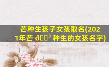 芒种生孩子女孩取名(2021年芒 🐳 种生的女孩名字)